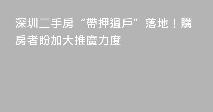 深圳二手房“帶押過戶”落地！購房者盼加大推廣力度