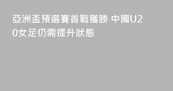 亞洲盃預選賽首戰獲勝 中國U20女足仍需提升狀態