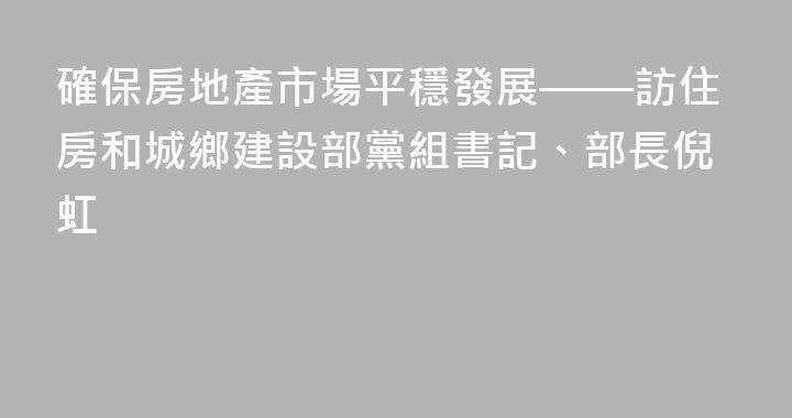 確保房地產市場平穩發展——訪住房和城鄉建設部黨組書記、部長倪虹
