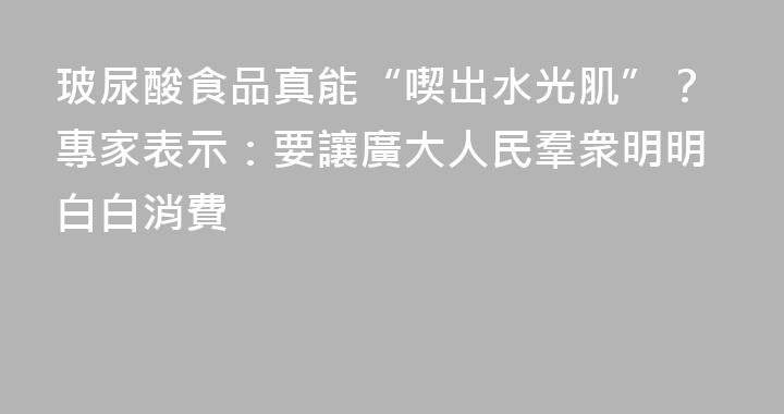 玻尿酸食品真能“喫出水光肌”？專家表示：要讓廣大人民羣衆明明白白消費