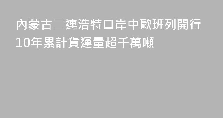內蒙古二連浩特口岸中歐班列開行10年累計貨運量超千萬噸