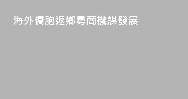 海外僑胞返鄉尋商機謀發展