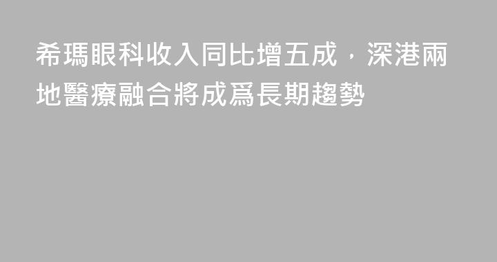 希瑪眼科收入同比增五成，深港兩地醫療融合將成爲長期趨勢