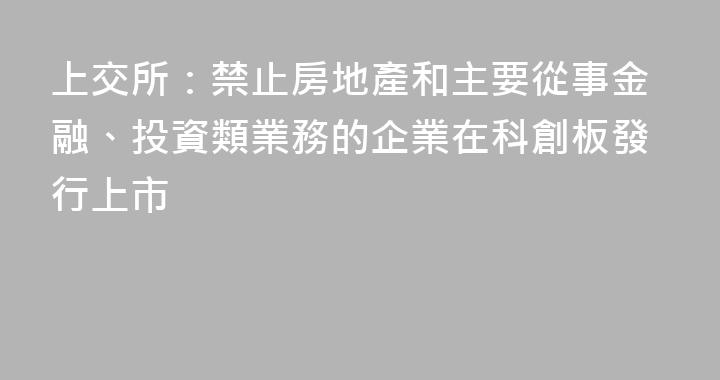 上交所：禁止房地產和主要從事金融、投資類業務的企業在科創板發行上市