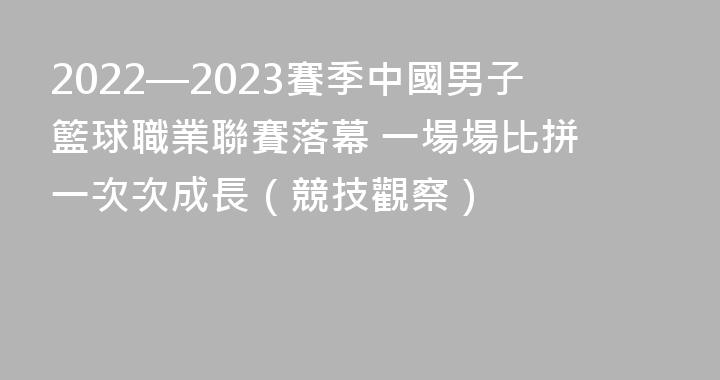 2022—2023賽季中國男子籃球職業聯賽落幕 一場場比拼 一次次成長（競技觀察）