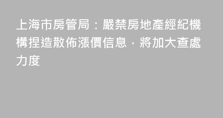 上海市房管局：嚴禁房地產經紀機構捏造散佈漲價信息，將加大查處力度