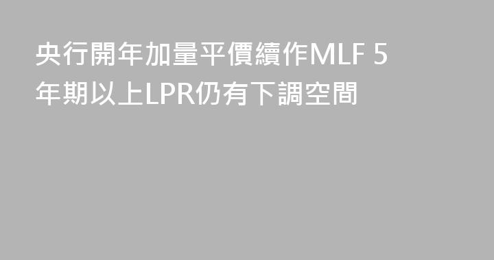 央行開年加量平價續作MLF 5年期以上LPR仍有下調空間