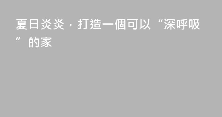 夏日炎炎，打造一個可以“深呼吸”的家