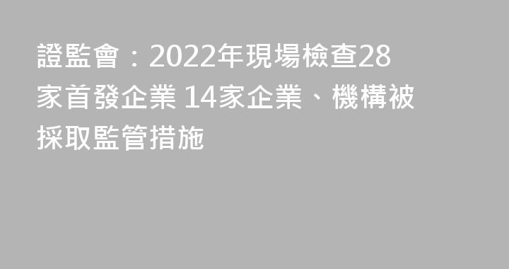 證監會：2022年現場檢查28家首發企業 14家企業、機構被採取監管措施
