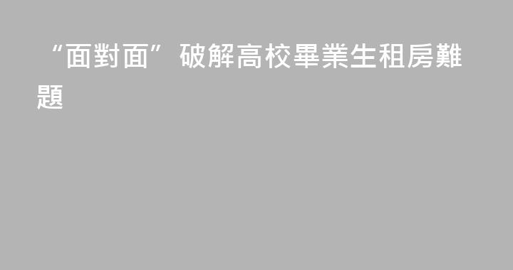 “面對面”破解高校畢業生租房難題