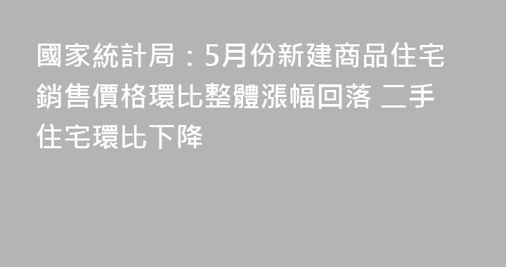 國家統計局：5月份新建商品住宅銷售價格環比整體漲幅回落 二手住宅環比下降