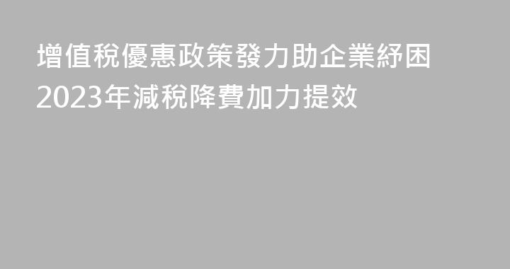 增值稅優惠政策發力助企業紓困 2023年減稅降費加力提效