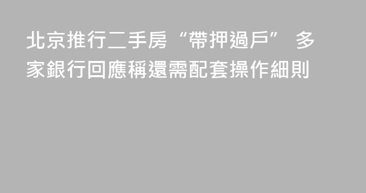 北京推行二手房“帶押過戶” 多家銀行回應稱還需配套操作細則