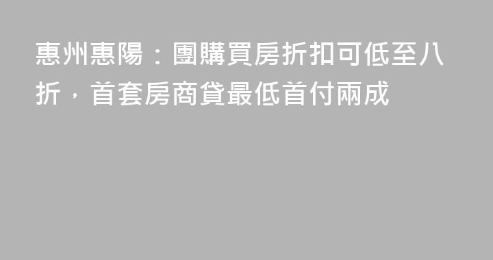 惠州惠陽：團購買房折扣可低至八折，首套房商貸最低首付兩成