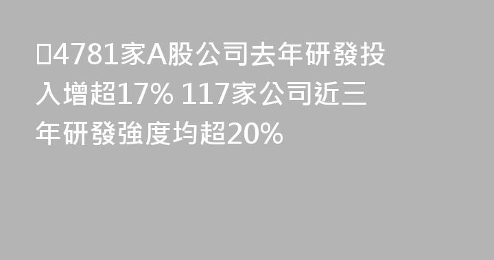 ​4781家A股公司去年研發投入增超17% 117家公司近三年研發強度均超20%