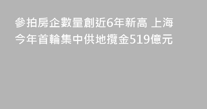 參拍房企數量創近6年新高 上海今年首輪集中供地攬金519億元