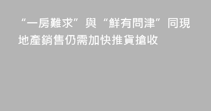 “一房難求”與“鮮有問津”同現 地產銷售仍需加快推貨搶收