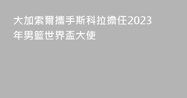 大加索爾攜手斯科拉擔任2023年男籃世界盃大使