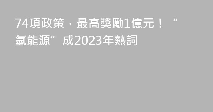 74項政策，最高獎勵1億元！“氫能源”成2023年熱詞