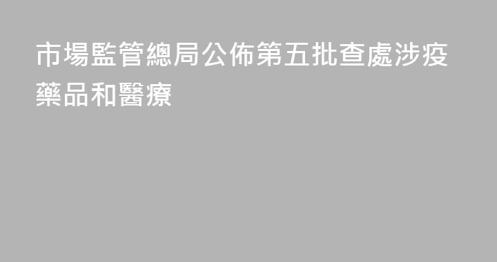市場監管總局公佈第五批查處涉疫藥品和醫療
