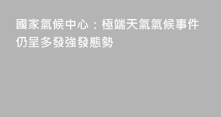國家氣候中心：極端天氣氣候事件仍呈多發強發態勢