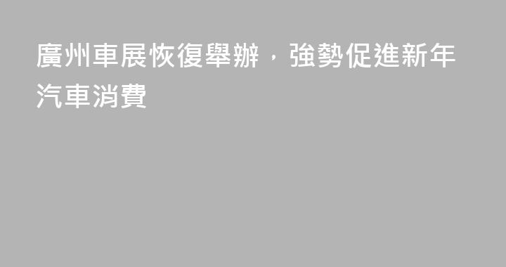 廣州車展恢復舉辦，強勢促進新年汽車消費