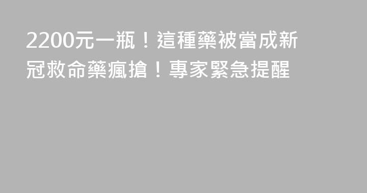 2200元一瓶！這種藥被當成新冠救命藥瘋搶！專家緊急提醒