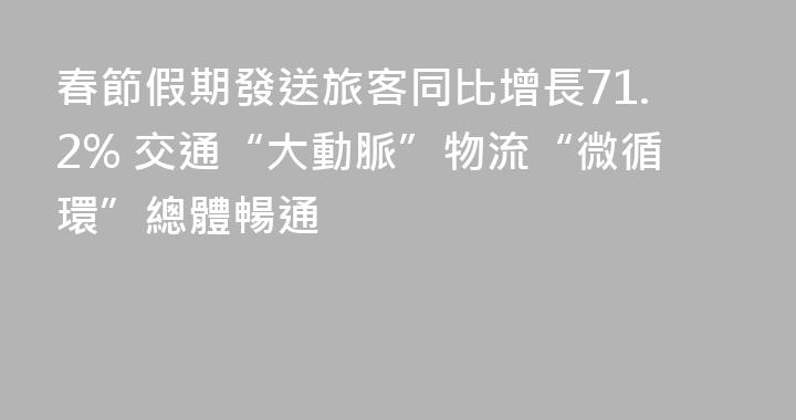 春節假期發送旅客同比增長71.2% 交通“大動脈”物流“微循環”總體暢通