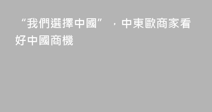 “我們選擇中國”，中東歐商家看好中國商機