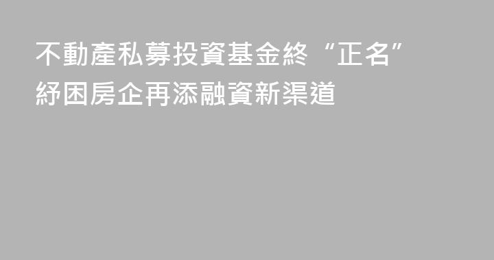 不動產私募投資基金終“正名” 紓困房企再添融資新渠道