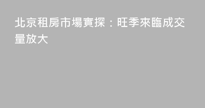 北京租房市場實探：旺季來臨成交量放大