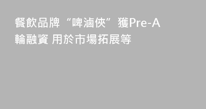 餐飲品牌“啤滷俠”獲Pre-A輪融資 用於市場拓展等