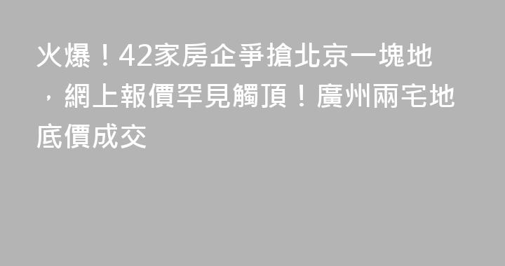 火爆！42家房企爭搶北京一塊地，網上報價罕見觸頂！廣州兩宅地底價成交