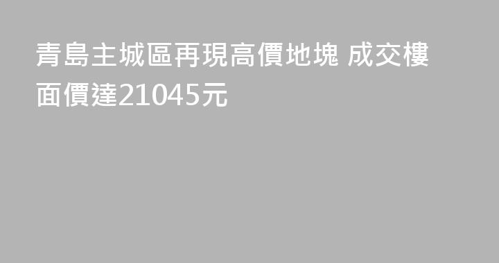 青島主城區再現高價地塊 成交樓面價達21045元