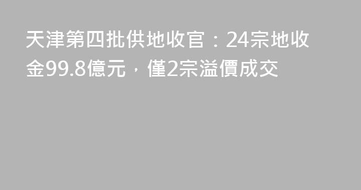 天津第四批供地收官：24宗地收金99.8億元，僅2宗溢價成交