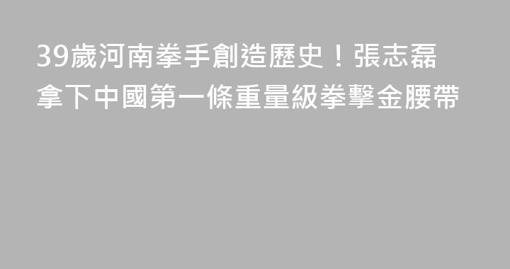 39歲河南拳手創造歷史！張志磊拿下中國第一條重量級拳擊金腰帶