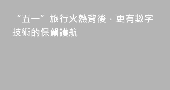 “五一”旅行火熱背後，更有數字技術的保駕護航