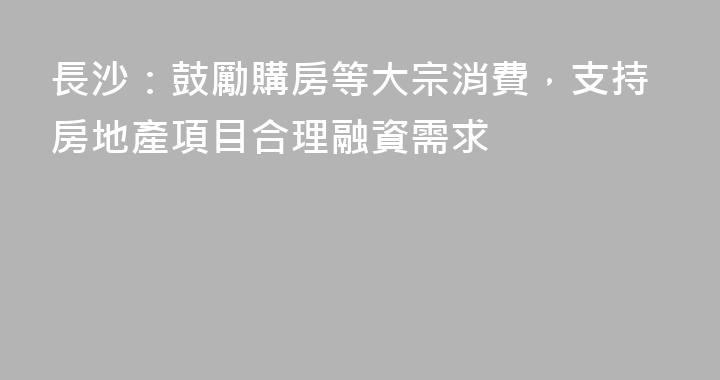 長沙：鼓勵購房等大宗消費，支持房地產項目合理融資需求