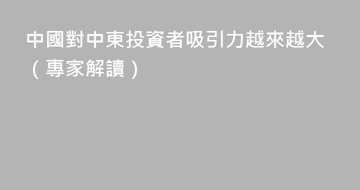 中國對中東投資者吸引力越來越大（專家解讀）