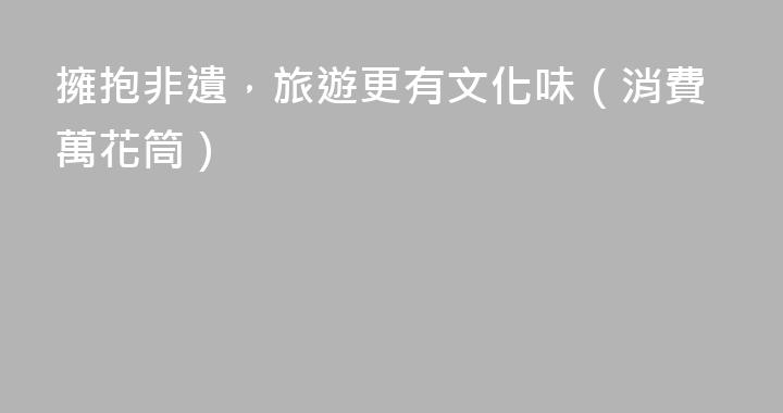 擁抱非遺，旅遊更有文化味（消費萬花筒）