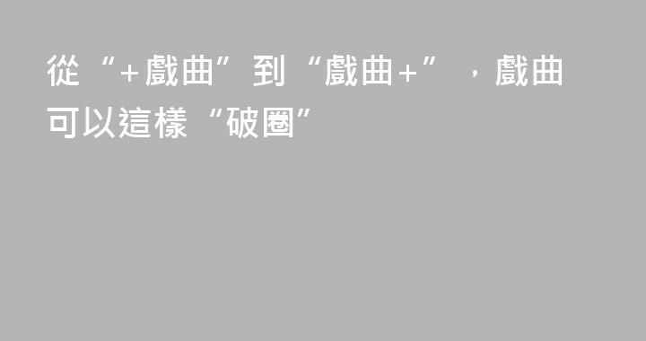 從“+戲曲”到“戲曲+”，戲曲可以這樣“破圈”