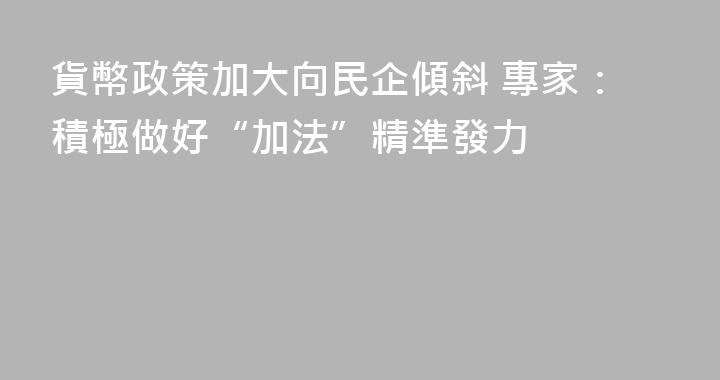 貨幣政策加大向民企傾斜 專家：積極做好“加法”精準發力