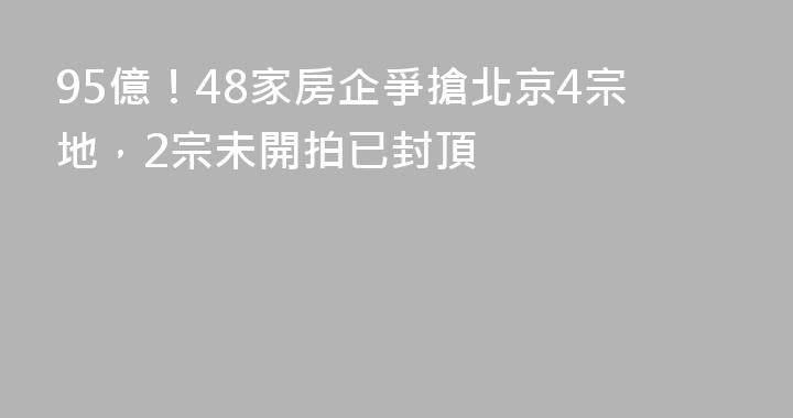 95億！48家房企爭搶北京4宗地，2宗未開拍已封頂