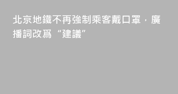 北京地鐵不再強制乘客戴口罩，廣播詞改爲“建議”