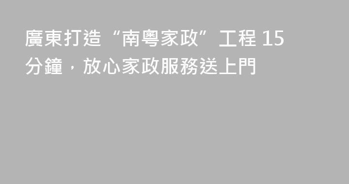廣東打造“南粵家政”工程 15分鐘，放心家政服務送上門