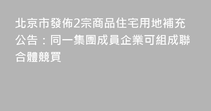 北京市發佈2宗商品住宅用地補充公告：同一集團成員企業可組成聯合體競買