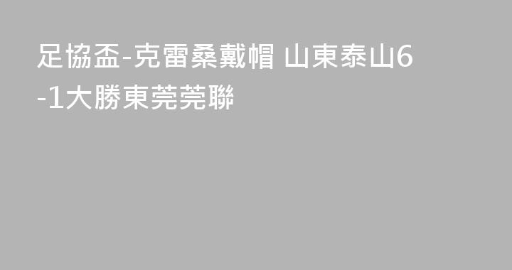 足協盃-克雷桑戴帽 山東泰山6-1大勝東莞莞聯