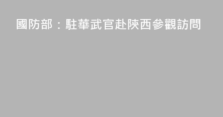 國防部：駐華武官赴陝西參觀訪問