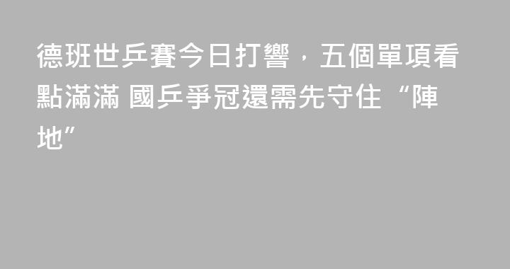 德班世乒賽今日打響，五個單項看點滿滿 國乒爭冠還需先守住“陣地”