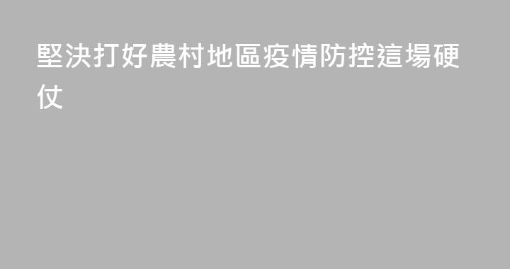 堅決打好農村地區疫情防控這場硬仗